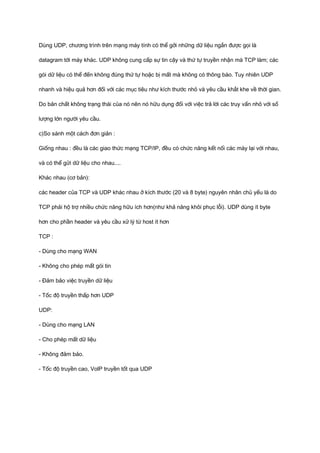 Dùng UDP, chương trình trên mạng máy tính có thể gởi những dữ liệu ngắn được gọi là 
datagram tới máy khác. UDP không cung cấp sự tin cậy và thứ tự truyền nhận mà TCP làm; các 
gói dữ liệu có thể đến không đúng thứ tự hoặc bị mất mà không có thông báo. Tuy nhiên UDP 
nhanh và hiệu quả hơn đối với các mục tiêu như kích thước nhỏ và yêu cầu khắt khe về thời gian. 
Do bản chất không trạng thái của nó nên nó hữu dụng đối với việc trả lời các truy vấn nhỏ với số 
lượng lớn người yêu cầu. 
c)So sánh một cách đơn giản : 
Giống nhau : đều là các giao thức mạng TCP/IP, đều có chức năng kết nối các máy lại với nhau, 
và có thể gửi dữ liệu cho nhau.... 
Khác nhau (cơ bản): 
các header của TCP và UDP khác nhau ở kích thước (20 và 8 byte) nguyên nhân chủ yếu là do 
TCP phải hộ trợ nhiều chức năng hữu ích hơn(như khả năng khôi phục lỗi). UDP dùng ít byte 
hơn cho phần header và yêu cầu xử lý từ host ít hơn 
TCP : 
- Dùng cho mạng WAN 
- Không cho phép mất gói tin 
- Đảm bảo việc truyền dữ liệu 
- Tốc độ truyền thấp hơn UDP 
UDP: 
- Dùng cho mạng LAN 
- Cho phép mất dữ liệu 
- Không đảm bảo. 
- Tốc độ truyền cao, VolP truyền tốt qua UDP 
