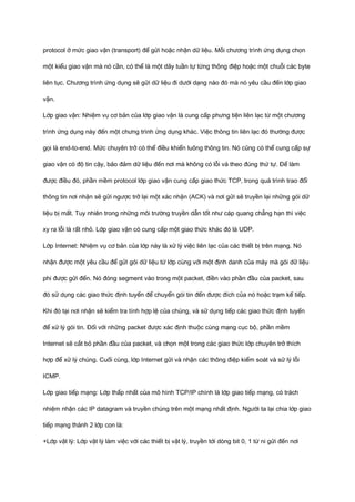 protocol ở mức giao vận (transport) để gửi hoặc nhận dữ liệu. Mỗi chương trình ứng dụng chọn 
một kiểu giao vận mà nó cần, có thể là một dãy tuần tự từng thông điệp hoặc một chuỗi các byte 
liên tục. Chương trình ứng dụng sẽ gửi dữ liệu đi dưới dạng nào đó mà nó yêu cầu đến lớp giao 
vận. 
Lớp giao vận: Nhiệm vụ cơ bản của lớp giao vận là cung cấp phưng tiện liên lạc từ một chương 
trình ứng dụng này đến một chưng trình ứng dụng khác. Việc thông tin liên lạc đó thường được 
gọi là end-to-end. Mức chuyên trở có thể điều khiển luông thông tin. Nó cũng có thể cung cấp sự 
giao vận có độ tin cậy, bảo đảm dữ liệu đến nơi mà không có lỗi và theo đúng thứ tự. Để làm 
được điều đó, phần mềm protocol lớp giao vận cung cấp giao thức TCP, trong quá trình trao đổi 
thông tin nơi nhận sẽ gửi ngược trở lại một xác nhận (ACK) và nơi gửi sẽ truyền lại những gói dữ 
liệu bị mất. Tuy nhiên trong những môi trường truyền dẫn tốt như cáp quang chẳng hạn thì việc 
xy ra lỗi là rất nhỏ. Lớp giao vận có cung cấp một giao thức khác đó là UDP. 
Lớp Internet: Nhiệm vụ cơ bản của lớp này là xử lý việc liên lạc của các thiết bị trên mạng. Nó 
nhận được một yêu cầu để gửi gói dữ liệu từ lớp cùng với một định danh của máy mà gói dữ liệu 
phi được gửi đến. Nó đóng segment vào trong một packet, điền vào phần đầu của packet, sau 
đó sử dụng các giao thức định tuyến để chuyển gói tin đến được đích của nó hoặc trạm kế tiếp. 
Khi đó tại nơi nhận sẽ kiểm tra tính hợp lệ của chúng, và sử dụng tiếp các giao thức định tuyến 
để xử lý gói tin. Đối với những packet được xác định thuộc cùng mạng cục bộ, phần mềm 
Internet sẽ cắt bỏ phần đầu của packet, và chọn một trong các giao thức lớp chuyên trở thích 
hợp để xử lý chúng. Cuối cùng, lớp Internet gửi và nhận các thông điệp kiểm soát và sử lý lỗi 
ICMP. 
Lớp giao tiếp mạng: Lớp thấp nhất của mô hình TCP/IP chính là lớp giao tiếp mạng, có trách 
nhiệm nhận các IP datagram và truyền chúng trên một mạng nhất định. Người ta lại chia lớp giao 
tiếp mạng thành 2 lớp con là: 
+Lớp vật lý: Lớp vật lý làm việc với các thiết bị vật lý, truyền tới dòng bit 0, 1 từ ni gửi đến nơi 
 