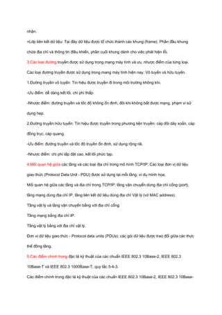 nhận. 
+Lớp liên kết dữ liệu: Tại đây dữ liệu được tổ chức thành các khung (frame). Phần đầu khung 
chứa địa chỉ và thông tin điều khiển, phần cuối khung dành cho viêc phát hiện lỗi. 
3.Các loại đường truyền được sử dụng trong mạng máy tính và ưu, nhược điểm của từng loại. 
Các loại đường truyền được sử dụng trong mang máy tính hiện nay: Vô tuyến và hữu tuyến. 
1.Đường truyền vô tuyến: Tín hiệu được truyền đi trong môi trường không khí. 
-Ưu điểm: dễ dàng kết lối, chi phí thấp. 
-Nhược điểm: đường truyền và tốc độ không ổn định, đôi khi không bắt được mạng, phạm vi sử 
dụng hẹp. 
2.Đường truyền hữu tuyến: Tín hiệu được truyền trong phương tiện truyền: cáp đôi dây xoắn, cáp 
đồng trục, cáp quang. 
-Ưu điểm: đường truyền và tốc độ truyền ổn định, sử dụng rộng rãi. 
-Nhược điểm: chi phí lắp đặt cao, kết lối phức tạp. 
4.Mối quan hệ giữa các tầng và các loại địa chỉ trong mô hình TCP/IP. Các loại đơn vị dữ liệu 
giao thức (Protocol Data Unit - PDU) được sử dụng tại mỗi tầng, ví dụ minh họa. 
Mối quan hệ giữa các tầng và địa chỉ trong TCP/IP: tầng vận chuyển dùng địa chỉ cổng (port), 
tầng mạng dùng địa chỉ IP, tầng liên kết dữ liệu dùng địa chỉ Vật lý (vd MAC address). 
Tầng vật lý và tầng vận chuyển bằng với địa chỉ cổng. 
Tầng mạng bằng địa chỉ IP. 
Tầng vật lý bằng với địa chỉ vật lý. 
Đơn vị dữ liệu giao thức - Protocol data units (PDUs): các gói dữ liệu được trao đổi giữa các thực 
thể đồng tầng. 
5.Các điểm chính trong đặc tả kỹ thuật của các chuẩn IEEE 802.3 10Base-2, IEEE 802.3 
10Base-T và IEEE 802.3 1000Base-T; quy tắc 5-4-3. 
Các điểm chính trong đặc tả kỹ thuật của các chuẩn IEEE 802.3 10Base-2, IEEE 802.3 10Base- 
 