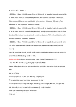 5, và IEEE 802.3 10Base-T: 
-IEEE 802.3 10Base-2: Giải tần cơ sở Ethernet 10Mbps đối với cáp đồng trục khoảng cách tối đa 
là 185 m, ngoài ra còn có Ethernet đường kính nhỏ, kim loại mỏng hoặc mạng lưới nhỏ. (10 
Mbps baseband Ethernet over coaxial cable with a maximum distance of 185 meters. Also 
referred to as Thin Ethernet or Thinnet or Thinwire). 
-IEEE 802.3 10Base-5: Giải tần cơ sở Ethernet 10Mbps đối với cáp đồng trục khoảng cách tối đa 
là 500 m, ngoài ra còn có Ethernet đường kính rộng, kim loại dày hoặc mạng lưới dầy. (10 Mbps 
baseband Ethernet over coaxial cable with a maximum distance of 500 meters. Also referred to 
as Thick Ethernet or Thicknet or Thickwire) 
-IEEE 802.3 10Base-T: Giải tần cơ sở Ethernet 10Mbps đối với cáp đôi dây soắn chuổi tối đa là 
100 m (10 Mbps baseband Ethernet over twisted pair cables with a maximum length of 100 
meters). 
-Quy tắc 5-4-3 được áp dụng cho mỗi chuẩn: chuẩn 10base-2 và 10base-5 không áp dụng; còn 
chuẩn 10base-T thì áp dụng. loại 5-4-3 UTP. 
6.Giao thức điều khiển truy cập phương tiện truyền CSMA/CD và giao thức PPP. 
-Giao thức điều khiển truy cập phương tiện truyền CSMA/CD: 
Là truy nhập ngẫu nhiên, nghe đường truyền, nghe đường dây, đường dây không bận thì phát. 
Nếu 
bận có thể dùng: 
Giải pháp “tạm quay lui”, thời gian chết tăng, xung đột giảm. 
­, xung đột ¯Giải pháp “kiên trì đợi” tiếp tục nghe rồi phát T 
Giải pháp “đợi với xác suất p”, đây là giải pháp trung gian của 2 giải pháp trên. Thời gian chết 
của đường dây ở mức trung bình, khả năng xung đột ở mức trung bình. 
Thiết bị để nghe đường dây gọi là Transceiver 
Nhận xét: 
 