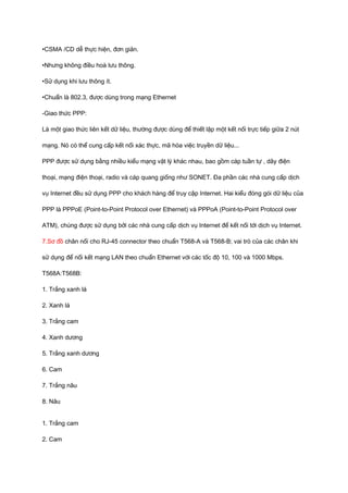 •CSMA /CD dễ thực hiện, đơn giản. 
•Nhưng không điều hoà lưu thông. 
•Sử dụng khi lưu thông ít. 
•Chuẩn là 802.3, được dùng trong mạng Ethernet 
-Giao thức PPP: 
Là một giao thức liên kết dữ liệu, thường được dùng để thiết lập một kết nối trực tiếp giữa 2 nút 
mạng. Nó có thể cung cấp kết nối xác thực, mã hóa việc truyền dữ liệu... 
PPP được sử dụng bằng nhiều kiểu mạng vật lý khác nhau, bao gồm cáp tuần tự , dây điện 
thoại, mạng điện thoại, radio và cáp quang giống như SONET. Đa phần các nhà cung cấp dịch 
vụ Internet đều sử dụng PPP cho khách hàng để truy cập Internet. Hai kiểu đóng gói dữ liệu của 
PPP là PPPoE (Point-to-Point Protocol over Ethernet) và PPPoA (Point-to-Point Protocol over 
ATM), chúng được sử dụng bởi các nhà cung cấp dịch vụ Internet để kết nối tới dịch vụ Internet. 
7.Sơ đồ chân nối cho RJ-45 connector theo chuẩn T568-A và T568-B; vai trò của các chân khi 
sử dụng để nối kết mạng LAN theo chuẩn Ethernet với các tốc độ 10, 100 và 1000 Mbps. 
T568A:T568B: 
1. Trắng xanh lá 
2. Xanh lá 
3. Trắng cam 
4. Xanh dương 
5. Trắng xanh dương 
6. Cam 
7. Trắng nâu 
8. Nâu 
1. Trắng cam 
2. Cam 
 
