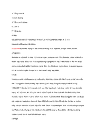 3. Trắng xanh lá 
4. Xanh dương 
5. Trắng xanh dương 
6. Xanh lá 
7. Trắng nâu 
8. Nâu 
ĐốivớiEthernet tốcđộ<1000Mbps thìchân1,2: truyền; chân3,6: nhận; 4, 5, 7, 8: 
khôngdùngđểtruyền/nhậndữliệu. 
8.Các thiết bị liên kết mạng và đặc tính của chúng: hub, repeater, bridge, switch, router… 
a.Repeater: 
Repeater là một thiết bị ở lớp 1 (Physical Layer) trong mô hình OSI. Repeater có vai trò khuếch 
đại tín hiệu vật lý ở đầu vào và cung cấp năng lượng cho tín hiệu ở đầu ra để có thể đến được 
những chặng đường tiếp theo trong mạng. Điện tín, điện thoại, truyền thông tin qua sợi quang… 
và các nhu cầu truyền tín hiệu đi xa đều cần sử dụng Repeater. 
b.Hub: 
Hub được coi là một Repeater có nhiều cổng. Một Hub có từ 4 đến 24 cổng và có thể còn nhiều 
hơn. Trong phần lớn các trường hợp, Hub được sử dụng trong các mạng 10BASE-T hay 
100BASE-T. Khi cấu hình mạng là hình sao (Star topology), Hub đóng vai trò là trung tâm của 
mạng. Với một Hub, khi thông tin vào từ một cổng và sẽ được đưa đến tất cả các cổng khác. 
Hub có 2 loại là Active Hub và Smart Hub. Active Hub là loại Hub được dùng phổ biến, cần được 
cấp nguồn khi hoạt động, được sử dụng để khuếch đại tín hiệu đến và cho tín hiệu ra những 
cổng còn lại, đảm bảo mức tín hiệu cần thiết. Smart Hub (Intelligent Hub) có chức năng tương tự 
như Active Hub, nhưng có tích hợp thêm chip có khả năng tự động dò lỗi - rất hữu ích trong 
trường hợp dò tìm và phát hiện lỗi trong mạng. 
c.Bridge: 
 