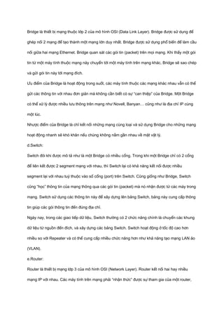 Bridge là thiết bị mạng thuộc lớp 2 của mô hình OSI (Data Link Layer). Bridge được sử dụng để 
ghép nối 2 mạng để tạo thành một mạng lớn duy nhất. Bridge được sử dụng phổ biến để làm cầu 
nối giữa hai mạng Ethernet. Bridge quan sát các gói tin (packet) trên mọi mạng. Khi thấy một gói 
tin từ một máy tính thuộc mạng này chuyển tới một máy tính trên mạng khác, Bridge sẽ sao chép 
và gửi gói tin này tới mạng đích. 
Ưu điểm của Bridge là hoạt động trong suốt, các máy tính thuộc các mạng khác nhau vẫn có thể 
gửi các thông tin với nhau đơn giản mà không cần biết có sự “can thiệp” của Bridge. Một Bridge 
có thể xử lý được nhiều lưu thông trên mạng như Novell, Banyan… cũng như là địa chỉ IP cùng 
một lúc. 
Nhược điểm của Bridge là chỉ kết nối những mạng cùng loại và sử dụng Bridge cho những mạng 
hoạt động nhanh sẽ khó khăn nếu chúng không nằm gần nhau về mặt vật lý. 
d.Switch: 
Switch đôi khi được mô tả như là một Bridge có nhiều cổng. Trong khi một Bridge chỉ có 2 cổng 
để liên kết được 2 segment mạng với nhau, thì Switch lại có khả năng kết nối được nhiều 
segment lại với nhau tuỳ thuộc vào số cổng (port) trên Switch. Cũng giống như Bridge, Switch 
cũng “học” thông tin của mạng thông qua các gói tin (packet) mà nó nhận được từ các máy trong 
mạng. Switch sử dụng các thông tin này để xây dựng lên bảng Switch, bảng này cung cấp thông 
tin giúp các gói thông tin đến đúng địa chỉ. 
Ngày nay, trong các giao tiếp dữ liệu, Switch thường có 2 chức năng chính là chuyển các khung 
dữ liệu từ nguồn đến đích, và xây dựng các bảng Switch. Switch hoạt động ở tốc độ cao hơn 
nhiều so với Repeater và có thể cung cấp nhiều chức năng hơn như khả năng tạo mạng LAN ảo 
(VLAN). 
e.Router: 
Router là thiết bị mạng lớp 3 của mô hình OSI (Network Layer). Router kết nối hai hay nhiều 
mạng IP với nhau. Các máy tính trên mạng phải “nhận thức” được sự tham gia của một router, 
 