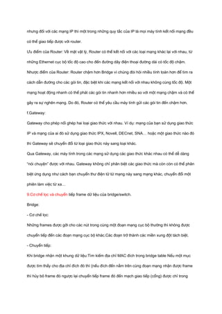 nhưng đối với các mạng IP thì một trong những quy tắc của IP là mọi máy tính kết nối mạng đều 
có thể giao tiếp được với router. 
Ưu điểm của Router: Về mặt vật lý, Router có thể kết nối với các loại mạng khác lại với nhau, từ 
những Ethernet cục bộ tốc độ cao cho đến đường dây điện thoại đường dài có tốc độ chậm. 
Nhược điểm của Router: Router chậm hơn Bridge vì chúng đòi hỏi nhiều tính toán hơn để tìm ra 
cách dẫn đường cho các gói tin, đặc biệt khi các mạng kết nối với nhau không cùng tốc độ. Một 
mạng hoạt động nhanh có thể phát các gói tin nhanh hơn nhiều so với một mạng chậm và có thể 
gây ra sự nghẽn mạng. Do đó, Router có thể yêu cầu máy tính gửi các gói tin đến chậm hơn. 
f.Gateway: 
Gateway cho phép nối ghép hai loại giao thức với nhau. Ví dụ: mạng của bạn sử dụng giao thức 
IP và mạng của ai đó sử dụng giao thức IPX, Novell, DECnet, SNA… hoặc một giao thức nào đó 
thì Gateway sẽ chuyển đổi từ loại giao thức này sang loại khác. 
Qua Gateway, các máy tính trong các mạng sử dụng các giao thức khác nhau có thể dễ dàng 
“nói chuyện” được với nhau. Gateway không chỉ phân biệt các giao thức mà còn còn có thể phân 
biệt ứng dụng như cách bạn chuyển thư điện tử từ mạng này sang mạng khác, chuyển đổi một 
phiên làm việc từ xa… 
9.Cơ chế lọc và chuyển tiếp frame dữ liệu của bridge/switch. 
Bridge: 
- Cơ chế lọc: 
Những frames được gởi cho các nút trong cùng một đoạn mạng cục bộ thường thì không được 
chuyển tiếp đến các đoạn mạng cục bộ khác.Các đoạn trở thành các miền xung đột tách biệt. 
- Chuyển tiếp: 
Khi bridge nhận một khung dữ liệu:Tìm kiếm địa chỉ MAC đích trong bridge table Nếu một mục 
được tìm thấy cho địa chỉ đích đó thì {nếu đích đến nằm trên cùng đoạn mạng nhận được frame 
thì hủy bỏ frame đó ngược lại chuyển tiếp frame đó đến mạch giao tiếp (cổng) được chỉ trong 
 
