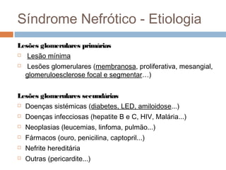 Síndrome Nefrótico - Etiologia
Lesões glomerulares primárias
 Lesão mínima
 Lesões glomerulares (membranosa, proliferativa, mesangial,
glomeruloesclerose focal e segmentar…)
Lesões glomerulares secundárias
 Doenças sistémicas (diabetes, LED, amiloidose...)
 Doenças infecciosas (hepatite B e C, HIV, Malária...)
 Neoplasias (leucemias, linfoma, pulmão...)
 Fármacos (ouro, penicilina, captopril...)
 Nefrite hereditária
 Outras (pericardite...)
 