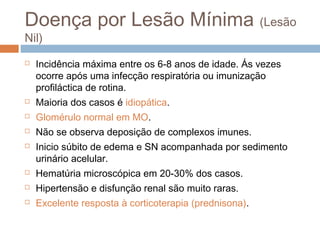 Doença por Lesão Mínima (Lesão
Nil)
 Incidência máxima entre os 6-8 anos de idade. Ás vezes
ocorre após uma infecção respiratória ou imunização
profiláctica de rotina.
 Maioria dos casos é idiopática.
 Glomérulo normal em MO.
 Não se observa deposição de complexos imunes.
 Inicio súbito de edema e SN acompanhada por sedimento
urinário acelular.
 Hematúria microscópica em 20-30% dos casos.
 Hipertensão e disfunção renal são muito raras.
 Excelente resposta à corticoterapia (prednisona).
 