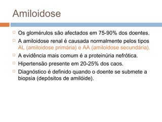 Amiloidose
 Os glomérulos são afectados em 75-90% dos doentes.
 A amiloidose renal é causada normalmente pelos tipos
AL (amiloidose primária) e AA (amiloidose secundária).
 A evidência mais comum é a proteinúria nefrótica.
 Hipertensão presente em 20-25% dos caos.
 Diagnóstico é definido quando o doente se submete a
biopsia (depósitos de amilóide).
 
