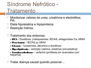 Síndrome Nefrótico -
Tratamento
 Monitorizar valores de ureia, creatinina e electrólitos;
PA;
 Dieta hipossalina e hipoproteica;
 Restrição hídrica.
 Tratamento dos sintomas:
- HTA – Diuréticos, β-bloqueantes, IECAS, antagonistas Ca, ARAII
- Proteinúria – IECAS ou ARAII
- Edemas – furosemida, albumina e diuréticos
- Hiperlipidémia – restrição calórica, estatinas (sinvastatina)
- Tromboembolismo – varfarina (profilaxia em acamados com
heparina)
 Tratar doença causal quando possível…
 