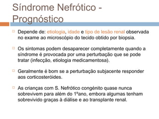 Síndrome Nefrótico -
Prognóstico
 Depende de: etiologia, idade e tipo de lesão renal observada
no exame ao microscópio do tecido obtido por biopsia.
 Os sintomas podem desaparecer completamente quando a
síndrome é provocada por uma perturbação que se pode
tratar (infecção, etiologia medicamentosa).
 Geralmente é bom se a perturbação subjacente responder
aos corticosteróides.
 As crianças com S. Nefrótico congénito quase nunca
sobrevivem para além do 1ºano, embora algumas tenham
sobrevivido graças à diálise e ao transplante renal.
 