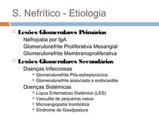 S. Nefrítico - Etiologia
 Lesões Glomerulares Primárias
 Nefropatia por IgA
 Glomerulonefrite Proliferativa Mesangial
 Glomerulonefrite Membranoproliferativa
 Lesões Glomerulares Secundárias
 Doenças Infecciosas
 Glomerulonefrite Pós-estreptocócica
 Glomerulonefrite associada a endocardite
 Doenças Sistémicas
 Lúpus Eritematoso Sistémico (LES)
 Vasculite de pequenos vasos
 Microangiopatia trombótica
 Síndrome de Goodpasture
 