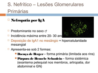 S. Nefrítico – Lesões Glomerulares
Primárias
 Nefropatia porIgA
 Predominante no sexo ♂
 Incidência máxima entre 20- 30 anos
 Deposição de IgA1 no mesângio + hipercelularidade
mesangial
 Apresenta-se sob 2 formas:
 Doença de Berger – forma primária (limitada aos rins)
 Púrpura de Henoch- Schonlein – forma sistémica
(exantema petequial nos membros, artropatia, dor
abdominal e GN)
 