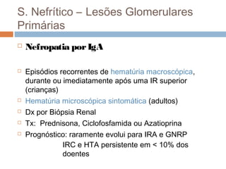 S. Nefrítico – Lesões Glomerulares
Primárias
 Nefropatia porIgA
 Episódios recorrentes de hematúria macroscópica,
durante ou imediatamente após uma IR superior
(crianças)
 Hematúria microscópica sintomática (adultos)
 Dx por Biópsia Renal
 Tx: Prednisona, Ciclofosfamida ou Azatioprina
 Prognóstico: raramente evolui para IRA e GNRP
IRC e HTA persistente em < 10% dos
doentes
 