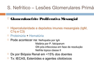 S. Nefrítico – Lesões Glomerulares Primár
 Glomerulonefrite Proliferativa Mesangial
 Hipercelularidade e depósitos imunes mesangiais (IgM,
C1q e C3)
 Proteinúria + Hematúria
 Pode acontecer na: Nefropatia por IgA
Malária por P. falciparum
GN pós-infecciosa em fase de resolução
Nefrite lúpica classe II
 Dx por Biópsia Renal em <15% dos doentes
 Tx: IECAS, Esteróides e agentes citotóxicos
 