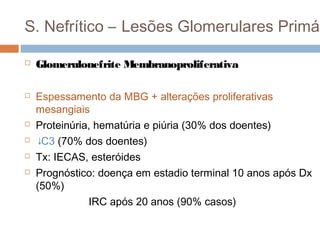 S. Nefrítico – Lesões Glomerulares Primár
 Glomerulonefrite Membranoproliferativa
 Espessamento da MBG + alterações proliferativas
mesangiais
 Proteinúria, hematúria e piúria (30% dos doentes)
 ↓C3 (70% dos doentes)
 Tx: IECAS, esteróides
 Prognóstico: doença em estadio terminal 10 anos após Dx
(50%)
IRC após 20 anos (90% casos)
 