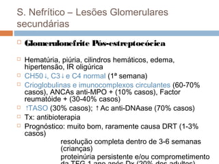 S. Nefrítico – Lesões Glomerulares
secundárias
 Glomerulonefrite Pós-estreptocócica
 Hematúria, piúria, cilindros hemáticos, edema,
hipertensão, IR oligúrica
 CH50↓, C3↓e C4 normal (1ª semana)
 Crioglobulinas e imunocomplexos circulantes (60-70%
casos), ANCAs anti-MPO + (10% casos), Factor
reumatóide + (30-40% casos)
 ↑TASO (30% casos); ↑Ac anti-DNAase (70% casos)
 Tx: antibioterapia
 Prognóstico: muito bom, raramente causa DRT (1-3%
casos)
resolução completa dentro de 3-6 semanas
(crianças)
proteinúria persistente e/ou comprometimento
 