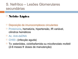 S. Nefrítico – Lesões Glomerulares
secundárias
 Nefrite Lúpica
 Deposição de imunocomplexos circulantes
 Proteinúria, hematúria, hipertensão, IR variável,
cilindros hemáticos
 Ac. Anti-dsDNA
 CH50↓(infecção aguda)
 Tx: esteróides, ciclofosfamida ou micofenolato mofetil
(2-6 meses doses de manutenção)
 