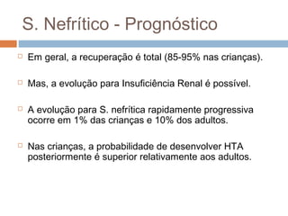 S. Nefrítico - Prognóstico
 Em geral, a recuperação é total (85-95% nas crianças).
 Mas, a evolução para Insuficiência Renal é possível.
 A evolução para S. nefrítica rapidamente progressiva
ocorre em 1% das crianças e 10% dos adultos.
 Nas crianças, a probabilidade de desenvolver HTA
posteriormente é superior relativamente aos adultos.
 