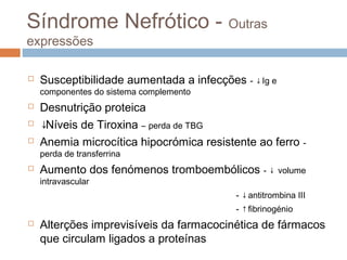 Síndrome Nefrótico - Outras
expressões
 Susceptibilidade aumentada a infecções - ↓Ig e
componentes do sistema complemento
 Desnutrição proteica
 ↓Níveis de Tiroxina – perda de TBG
 Anemia microcítica hipocrómica resistente ao ferro -
perda de transferrina
 Aumento dos fenómenos tromboembólicos - ↓ volume
intravascular
- ↓antitrombina III
- ↑fibrinogénio
 Alterções imprevisíveis da farmacocinética de fármacos
que circulam ligados a proteínas
 