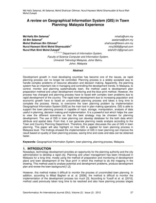 Md Hafiz Selamat, Ali Selamat, Mohd Shahizan Othman, Nurul Hazwani Mohd Shamsuddin & Nurul Iffah
Mohd Zukepli
Geoinformatica: An International Journal (GIIJ), Volume (2) : Issue (2) : 2012 27
A review on Geographical Information System (GIS) in Town
Planning: Malaysia Experience
Md Hafiz Bin Selamat
1
mhafiz@utm.my
Ali Bin Selamat
2
aselamat@utm.my
Mohd Shahizan Bin Othman
3
shahizan@fsksm.utm.my
Nurul Hazwani Binti Mohd Shamsuddin
4
niny2806@gmail.com
Nurul Iffah Binti Mohd Zukepli
5
iefah2512@gmail.com
1, 2, 3, 4, 5
Department of Information System,
Faculty of Science Computer and Information System,
Universiti Teknologi Malaysia, Johor Bahru,
Johor, Malaysia
Abstract
Development growth in most developing countries has become one of the issues, as rapid
planning process can no longer be controlled. Planning process is a widely accepted way to
handle complex problems of resource allocation and decision making. Apparently, the planning
system has an important role in managing and controlling the development trends. In Malaysia, to
control, monitor and planning systematically town, the method used is development plan
preparation method and urban development monitoring and the blue print method. However, the
process has changed and planning process have to faced with complex town problems due to
rapid development of the country. The rapid town development due to increasing population and
economic growth have to faced an uncontrolled planning process and takes a long time to
complete the process. Hence, to overcome the town planning problem by implementation
Geographical Information System [GIS] as the main tool in plan making operations. GIS is able to
support the town planning process in capable of input, storage, manipulation, analysis of data
useful in planning, decision making and implementation. It is a powerful tool which helps the user
to view the different scenarios so that the best strategy may be choosen for planning
development. The use of GIS in town planning can develop database for the both data which
attribute and spatial data. From that, it can generate planning needs analysis according to the
Town and Country Planning Department. Therefore, this paper discusses the use of GIS in town
planning. This paper will also highlight on how GIS is applied for town planning process in
Malaysia level. The findings showed the implementation of GIS in town planning can improve the
result based on quality of town planning process, saving time and costs and data can be obtained
faster.
Keywords: Geographical Information System, town planning, planning process, Malaysia.
1. INTRODUCTION
Nowadays, technology development provides an opportunity for the planning authority and the city
administration to develop a rapid city. Planning and urban management has been introduced in
Malaysia for a long time, mostly using the method of preparation and monitoring of development
plans and town development of the 'blue print' in which this method to do the mapping in the
drawing. This method used to analyse potential and development problems, produce development
plan and review the town background [1,2].
However, this method makes it difficult to monitor the process of uncontrolled town planning. In
addition, according to Milad Bagheri et al. al. [2006], the method is difficult to monitor the
implementation of the development process too much [3]. According to Yusoff et al. al. [2010],
method used previously taken long time to be resolved and also have planning process stages
 