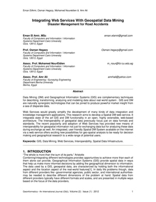 Eman ElAmir, Osman Hegazy, Mohamed Noureldien & Amr Ali
Geoinformatica - An International Journal (GIIJ), Volume (2) : Issue (1) : 2012 1
Integrating Web Services With Geospatial Data Mining
Disaster Management for Road Accidents
Eman El Amir, MSc eman.elamir@gmail.com
Faculty of Computers and Information / Information
Systems Department Cairo University
Giza, 12613, Egypt
Prof. Osman Hegazy Osman.hegazy@gmail.com
Faculty of Computers and Information / Information
Systems Department Cairo University
Giza, 12613, Egypt
Assoc. Prof. Mohamed NourEldien m_nour@fci-cu.edu.eg
Faculty of Computers and Information / Information
Systems Department Cairo University
Giza, 12613, Egypt
Assoc. Prof. Amr Ali amrhali@yahoo.com
Faculty of Engineering / Surveying Engineering
Department Benha University
Benha, Egypt
Abstract
Data Mining (DM) and Geographical Information Systems (GIS) are complementary techniques
for describing, transforming, analyzing and modeling data about real world system . GIS and DM
are naturally synergistic technologies that can be joined to produce powerful market insight from
a sea of disparate data.
Web Services would greatly simplify the development of many kinds of data integration and
knowledge management applications. This research aims to develop a Spatial DM web service. It
integrates state of the art GIS and DM functionality in an open, highly extensible, web-based
architecture. The Interoperability of geospatial data previously focus just on data formats and
standards. The recent popularity and adoption of Web Services has provided new means of
interoperability for geospatial information not just for exchanging data but for analyzing these data
during exchange as well. An integrated, user friendly Spatial DM System available on the internet
via a web service offers exciting new possibilities for geo-spatial analysis to be ready for decision
making and geographical research to a wide range of potential users.
Keywords: GIS, Data Mining, Web Services, Interoperability, Spatial Data Infrastructure.
1. INTRODUCTION
“The whole is more than the sum of its parts.” Aristotle
Combining/integrating different technologies provides opportunities to achieve more than each of
them alone can provide. Geographical Information Systems (GIS) provide spatial data in ways
that help us make more informed decisions by adding the geographical dimension to information.
The data used by a GIS, geospatial data, are characterized by holding both the informational
aspect and the location aspect of the real-world features[1]. In daily life problems though, data
from different providers like -governmental agencies, public sector, and international authorities-
may be needed to describe different dimensions of the problem at hand. Spatial data from
different providers typically have different formats and scales, and are presented in multiple ways
based on the focus of the data providers.
 