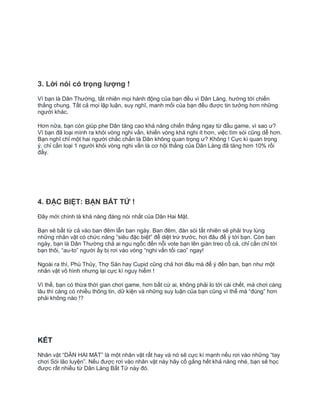 3. Lời nói có trọng lượng !
Vì bạn là Dân Thường, tất nhiên mọi hành động của bạn đều vì Dân Làng, hướng tới chiến
thắng chung. Tất cả mọi lập luận, suy nghĩ, manh mối của bạn đều được tin tưởng hơn những
người khác.
Hơn nữa, bạn còn giúp phe Dân tăng cao khả năng chiến thắng ngay từ đầu game, vì sao ư?
Vì bạn đã loại mình ra khỏi vòng nghi vấn, khiến vòng khả nghi ít hơn, việc tìm sói cũng dễ hơn.
Bạn nghĩ chỉ một hai người chắc chắn là Dân không quan trọng ư? Không ! Cực kì quan trọng
ý, chỉ cần loại 1 người khỏi vòng nghi vấn là cơ hội thắng của Dân Làng đã tăng hơn 10% rồi
đấy.
4. ĐẶC BIỆT: BẠN BẤT TỬ !
Đây mới chính là khả năng đáng nói nhất của Dân Hai Mặt.
Bạn sẽ bất từ cả vào ban đêm lẫn ban ngày. Ban đêm, đàn sói tất nhiên sẽ phải truy lùng
những nhân vật có chức năng “siêu đặc biệt” để diệt trừ trước, hơi đâu để ý tới bạn. Còn ban
ngày, bạn là Dân Thường chả ai ngu ngốc đến nỗi vote bạn lên giàn treo cổ cả, chỉ cần chỉ tới
bạn thôi, “au-to” người ấy bị rơi vào vòng “nghi vấn tối cao” ngay!
Ngoài ra thì, Phù Thủy, Thợ Săn hay Cupid cũng chả hơi đâu mà để ý đến bạn, bạn như một
nhân vật vô hình nhưng lại cực kì nguy hiểm !
Vì thế, bạn có thừa thời gian chơi game, hơn bất cứ ai, không phải lo tới cái chết, mà chơi càng
lâu thì càng có nhiều thông tin, dữ kiện và những suy luận của bạn cũng vì thế mà “đúng” hơn
phải không nào !?
KẾT
Nhân vật “DÂN HAI MẶT” là một nhân vật rất hay và nó sẽ cực kì mạnh nếu rơi vào những “tay
chơi Sói lão luyện”. Nếu được rơi vào nhân vật này hãy cố gắng hết khả năng nhé, bạn sẽ học
được rất nhiều từ Dân Làng Bất Tử này đó.
 