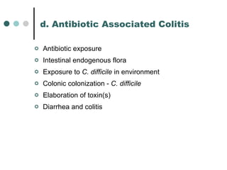 d. Antibiotic Associated Colitis Antibiotic exposure Intestinal endogenous flora Exposure to  C. difficile  in environment Colonic colonization -  C. difficile Elaboration of toxin(s) Diarrhea and colitis 