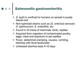 Salmonella  gastroenteritis   S. typhi  is confined to humans so spread is purely faecal-oral Non-typhoidal strains such as ( S. enterica ) serovars  S. typhimurium, S. enteritidis,  etc Found in GI tracts of mammals, birds, reptiles Acquired from ingestion of contaminated poultry, eggs, meat and exposure to pet reptiles Fever, abdominal cramping, nausea, vomiting, diarrhea with fecal leukocytes Untreated diarrhea lasts 4-10 days 
