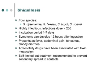 Shigellosis Four species: S. dysenteriae, S. flexneri, S. boydi, S. sonnei Highly infectious: infectious dose < 200  Incubation period 1-7 days Symptoms can develop 12 hours after ingestion Presents as fever, abdominal pain, tenesmus, bloody diarrhea Anti-motility drugs have been associated with toxic megacolon Self-limited but treatment recommended to prevent secondary spread to contacts 