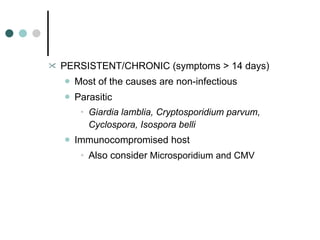 PERSISTENT/CHRONIC (symptoms > 14 days) Most of the causes are non-infectious Parasitic Giardia lamblia, Cryptosporidium parvum, Cyclospora, Isospora belli Immunocompromised host Also consider  Microsporidium and CMV 