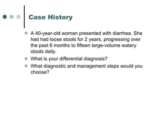 Case History A 40-year-old woman presented with diarrhea. She had had loose stools for 2 years, progressing over the past 6 months to fifteen large-volume watery stools daily.  What is your differential diagnosis? What diagnostic and management steps would you choose?  