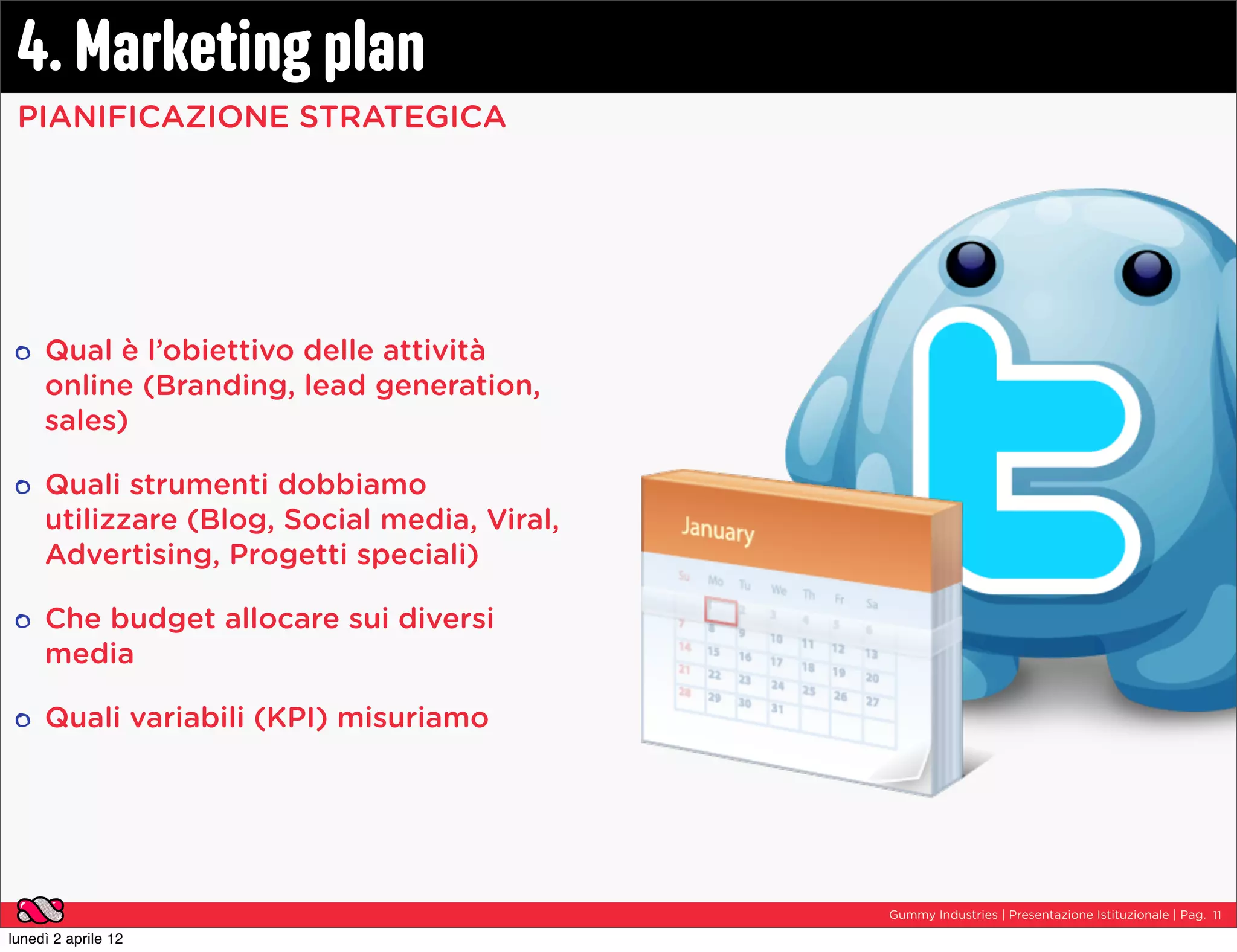 4. Marketing plan
 PIANIFICAZIONE STRATEGICA




     Qual è l’obiettivo delle attività
     online (Branding, lead generation,
     sales)

     Quali strumenti dobbiamo
     utilizzare (Blog, Social media, Viral,
     Advertising, Progetti speciali)

     Che budget allocare sui diversi
     media

     Quali variabili (KPI) misuriamo




                                              Gummy Industries | Presentazione Istituzionale | Pag. 11

lunedì 2 aprile 12
 