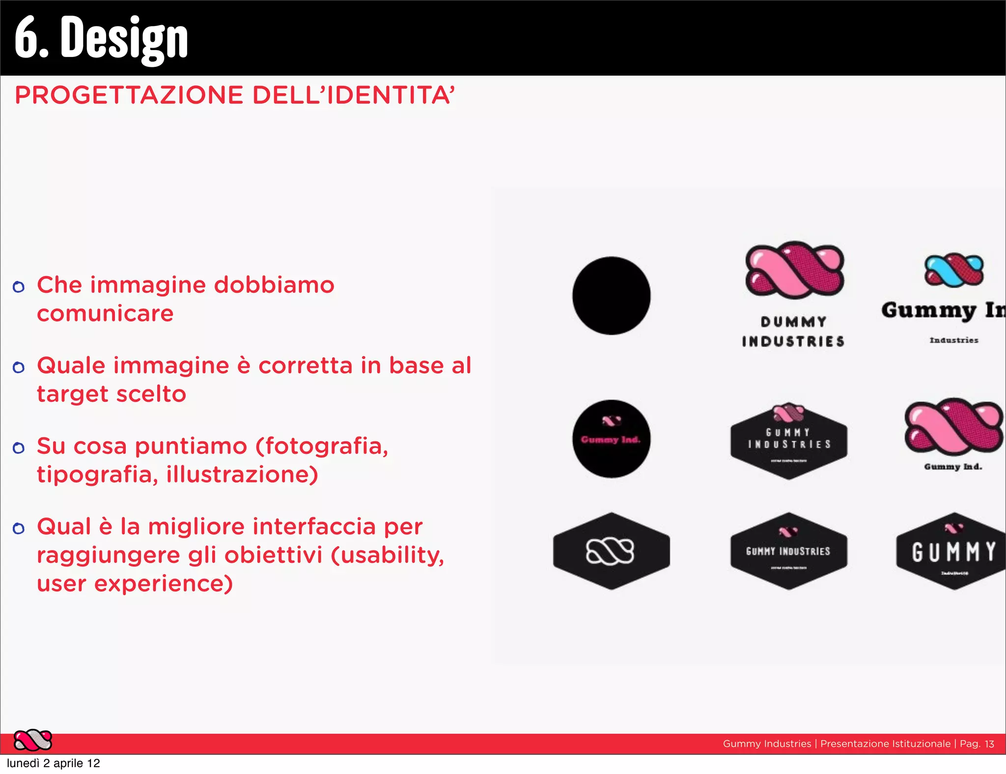6. Design
 PROGETTAZIONE DELL’IDENTITA’




     Che immagine dobbiamo
     comunicare

     Quale immagine è corretta in base al
     target scelto

     Su cosa puntiamo (fotograﬁa,
     tipograﬁa, illustrazione)

     Qual è la migliore interfaccia per
     raggiungere gli obiettivi (usability,
     user experience)




                                             Gummy Industries | Presentazione Istituzionale | Pag. 13

lunedì 2 aprile 12
 