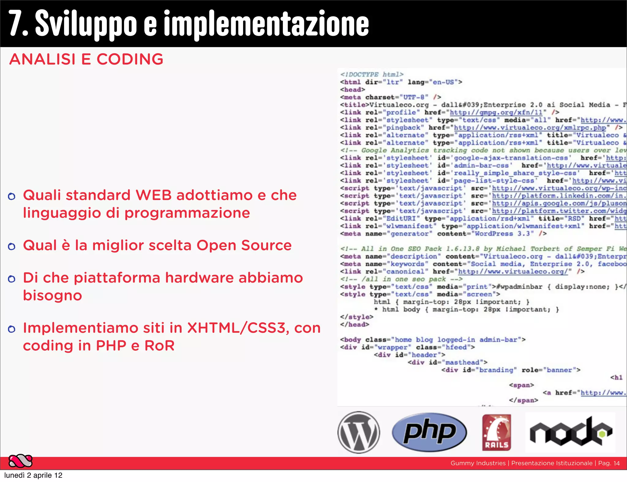 7. Sviluppo e implementazione
 ANALISI E CODING




     Quali standard WEB adottiamo e che
     linguaggio di programmazione

     Qual è la miglior scelta Open Source

     Di che piattaforma hardware abbiamo
     bisogno

     Implementiamo siti in XHTML/CSS3, con
     coding in PHP e RoR




                                             Gummy Industries | Presentazione Istituzionale | Pag. 14

lunedì 2 aprile 12
 