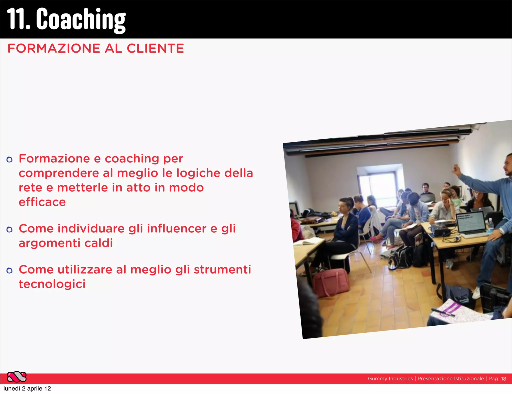 11. Coaching
 FORMAZIONE AL CLIENTE




     Formazione e coaching per
     comprendere al meglio le logiche della
     rete e metterle in atto in modo
     efficace

     Come individuare gli inﬂuencer e gli
     argomenti caldi

     Come utilizzare al meglio gli strumenti
     tecnologici




                                               Gummy Industries | Presentazione Istituzionale | Pag. 18

lunedì 2 aprile 12
 