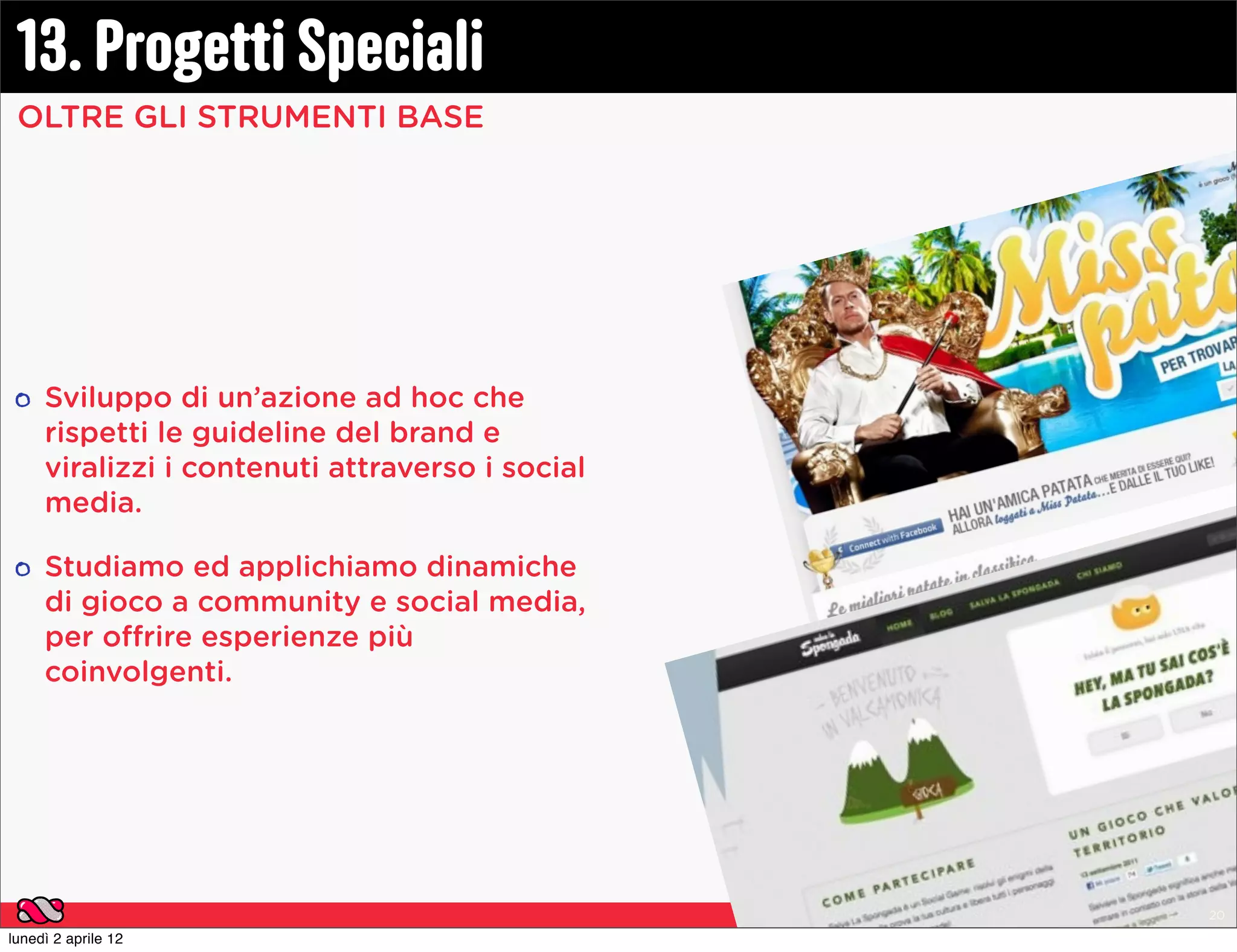 13. Progetti Speciali
 OLTRE GLI STRUMENTI BASE




     Sviluppo di un’azione ad hoc che
     rispetti le guideline del brand e
     viralizzi i contenuti attraverso i social
     media.

     Studiamo ed applichiamo dinamiche
     di gioco a community e social media,
     per offrire esperienze più
     coinvolgenti.




                                                 Gummy Industries | Presentazione Istituzionale | Pag. 20

lunedì 2 aprile 12
 