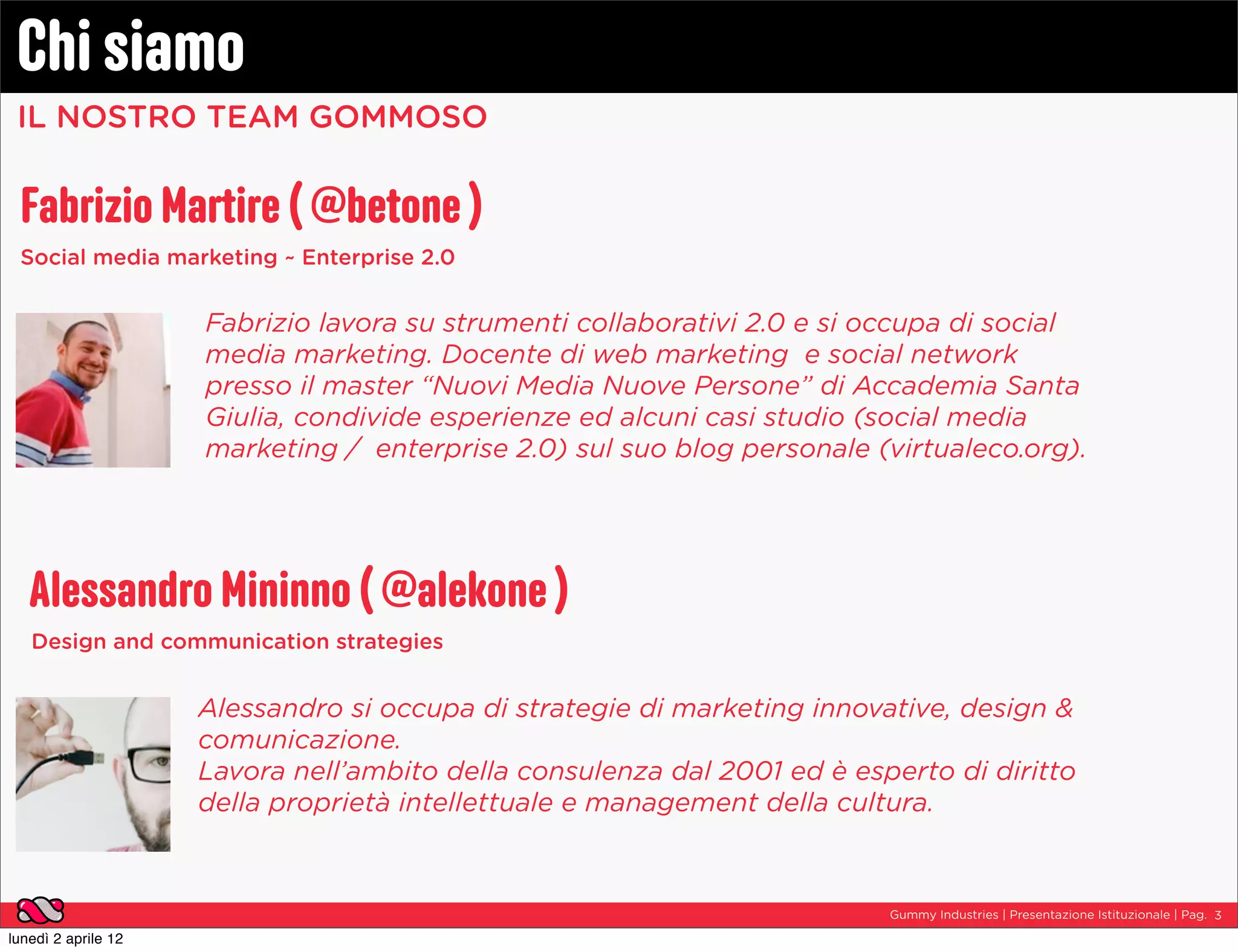 Chi siamo
 IL NOSTRO TEAM GOMMOSO


 Fabrizio Martire ( @betone )
 Social media marketing ~ Enterprise 2.0


                     Fabrizio lavora su strumenti collaborativi 2.0 e si occupa di social
                     media marketing. Docente di web marketing  e social network
                     presso il master “Nuovi Media Nuove Persone” di Accademia Santa
                     Giulia, condivide esperienze ed alcuni casi studio (social media
                     marketing /  enterprise 2.0) sul suo blog personale (virtualeco.org).




   Alessandro Mininno ( @alekone )
   Design and communication strategies


                     Alessandro si occupa di strategie di marketing innovative, design &
                     comunicazione.
                     Lavora nell’ambito della consulenza dal 2001 ed è esperto di diritto
                     della proprietà intellettuale e management della cultura.



                                                                          Gummy Industries | Presentazione Istituzionale | Pag. 3

lunedì 2 aprile 12
 