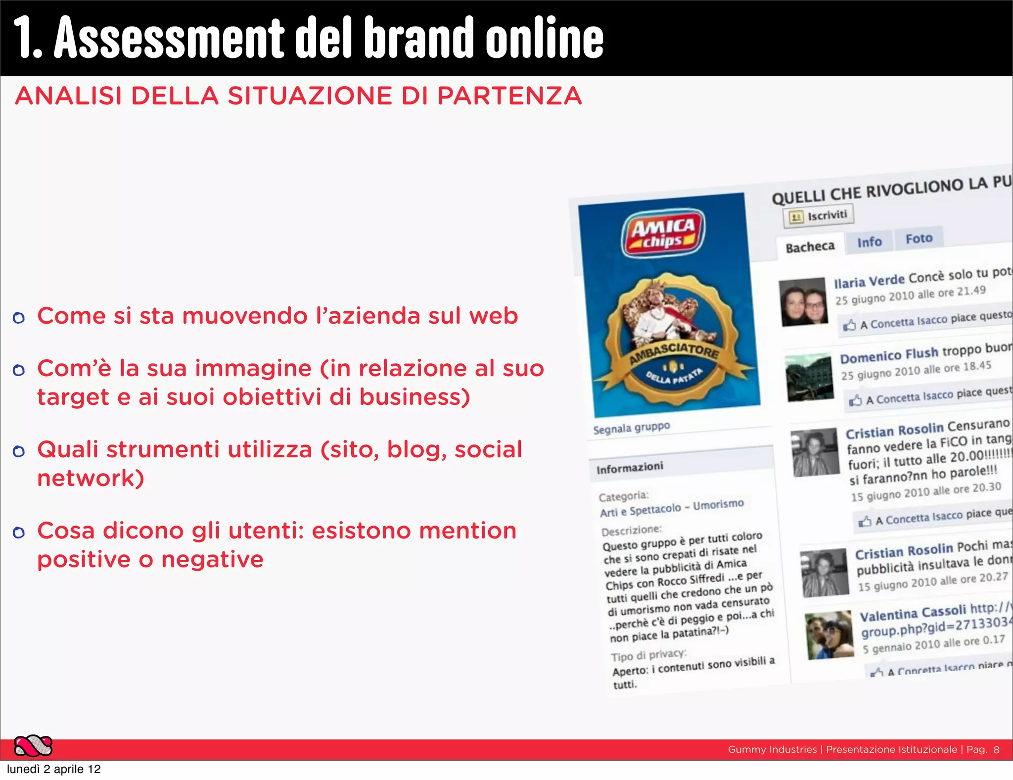 1. Assessment del brand online
 ANALISI DELLA SITUAZIONE DI PARTENZA




     Come si sta muovendo l’azienda sul web

     Com’è la sua immagine (in relazione al suo
     target e ai suoi obiettivi di business)

     Quali strumenti utilizza (sito, blog, social
     network)

     Cosa dicono gli utenti: esistono mention
     positive o negative




                                                    Gummy Industries | Presentazione Istituzionale | Pag. 8

lunedì 2 aprile 12
 