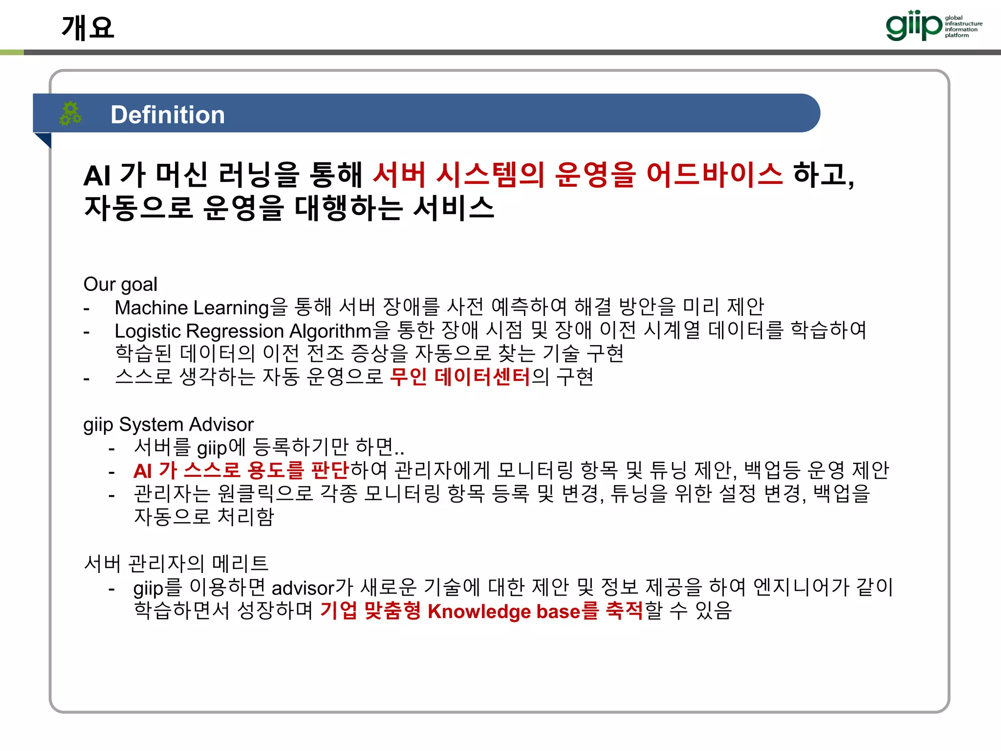 개요
AI 가 머신 러닝을 통해 서버 시스템의 운영을 어드바이스 하고,
자동으로 운영을 대행하는 서비스
Our goal
- Machine Learning을 통해 서버 장애를 사전 예측하여 해결 방안을 미리 제안
- Logistic Regression Algorithm을 통한 장애 시점 및 장애 이전 시계열 데이터를 학습하여
학습된 데이터의 이전 전조 증상을 자동으로 찾는 기술 구현
- 스스로 생각하는 자동 운영으로 무인 데이터센터의 구현
giip System Advisor
- 서버를 giip에 등록하기만 하면..
- AI 가 스스로 용도를 판단하여 관리자에게 모니터링 항목 및 튜닝 제안, 백업등 운영 제안
- 관리자는 원클릭으로 각종 모니터링 항목 등록 및 변경, 튜닝을 위한 설정 변경, 백업을
자동으로 처리함
서버 관리자의 메리트
- giip를 이용하면 advisor가 새로운 기술에 대한 제안 및 정보 제공을 하여 엔지니어가 같이
학습하면서 성장하며 기업 맞춤형 Knowledge base를 축적할 수 있음
Definition
 