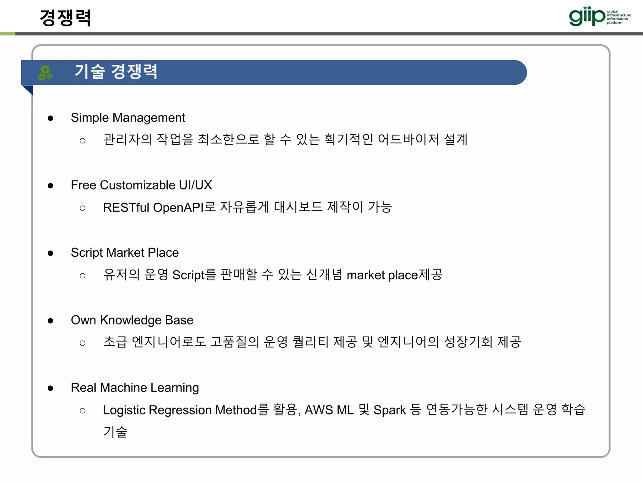 경쟁력
다른애들이
못따라올 핵심
기능만 나열
● Simple Management
○ 관리자의 작업을 최소한으로 할 수 있는 획기적인 어드바이저 설계
● Free Customizable UI/UX
○ RESTful OpenAPI로 자유롭게 대시보드 제작이 가능
● Script Market Place
○ 유저의 운영 Script를 판매할 수 있는 신개념 market place제공
● Own Knowledge Base
○ 초급 엔지니어로도 고품질의 운영 퀄리티 제공 및 엔지니어의 성장기회 제공
● Real Machine Learning
○ Logistic Regression Method를 활용, AWS ML 및 Spark 등 연동가능한 시스템 운영 학습
기술
기술 경쟁력
 