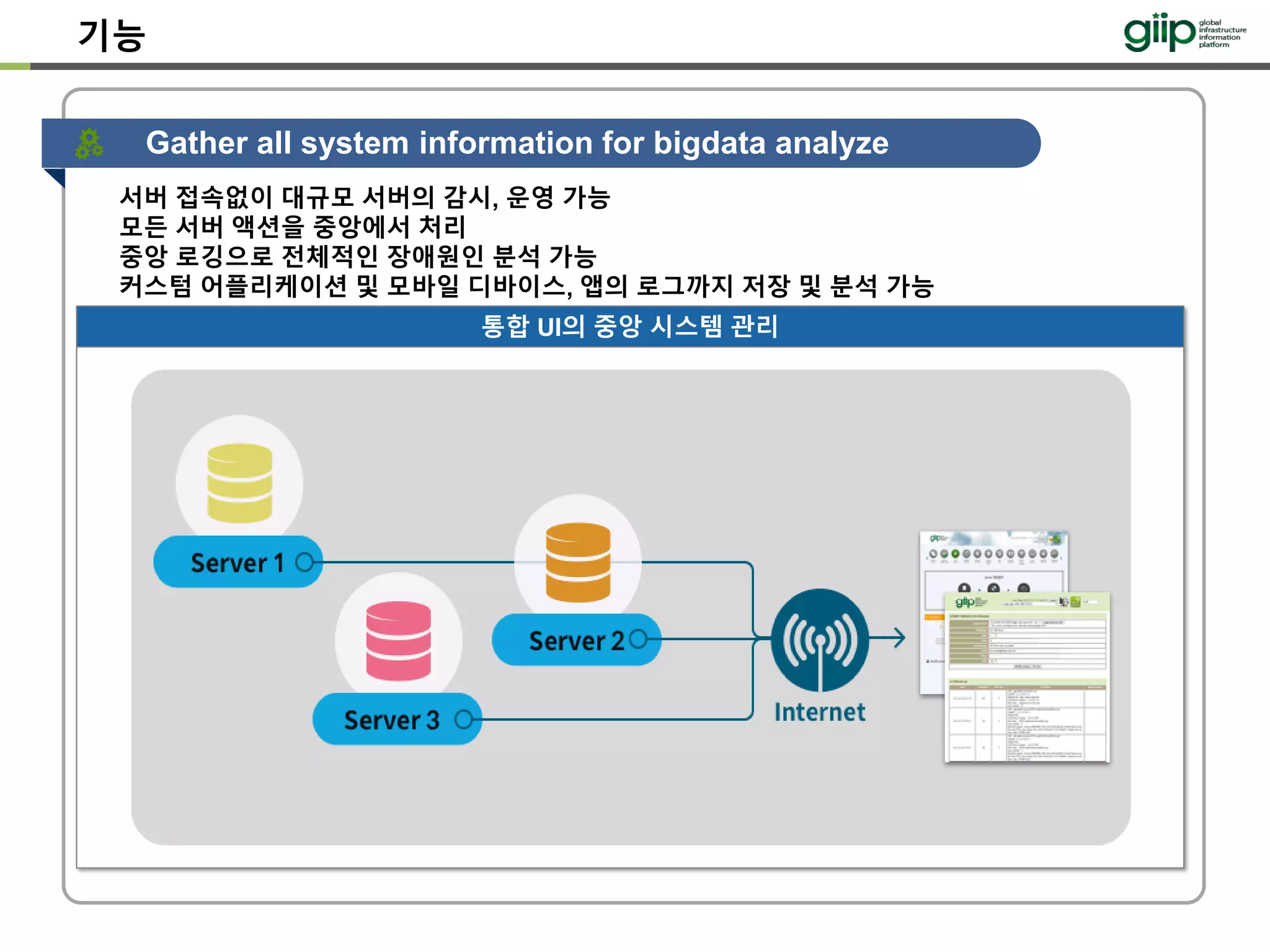 기능
Gather all system information for bigdata analyze
통합 UI의 중앙 시스템 관리
서버 접속없이 대규모 서버의 감시, 운영 가능
모든 서버 액션을 중앙에서 처리
중앙 로깅으로 전체적인 장애원인 분석 가능
커스텀 어플리케이션 및 모바일 디바이스, 앱의 로그까지 저장 및 분석 가능
 