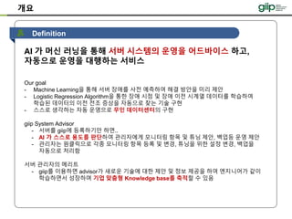 개요
AI 가 머신 러닝을 통해 서버 시스템의 운영을 어드바이스 하고,
자동으로 운영을 대행하는 서비스
Our goal
- Machine Learning을 통해 서버 장애를 사전 예측하여 해결 방안을 미리 제안
- Logistic Regression Algorithm을 통한 장애 시점 및 장애 이전 시계열 데이터를 학습하여
학습된 데이터의 이전 전조 증상을 자동으로 찾는 기술 구현
- 스스로 생각하는 자동 운영으로 무인 데이터센터의 구현
giip System Advisor
- 서버를 giip에 등록하기만 하면..
- AI 가 스스로 용도를 판단하여 관리자에게 모니터링 항목 및 튜닝 제안, 백업등 운영 제안
- 관리자는 원클릭으로 각종 모니터링 항목 등록 및 변경, 튜닝을 위한 설정 변경, 백업을
자동으로 처리함
서버 관리자의 메리트
- giip를 이용하면 advisor가 새로운 기술에 대한 제안 및 정보 제공을 하여 엔지니어가 같이
학습하면서 성장하며 기업 맞춤형 Knowledge base를 축적할 수 있음
Definition
 