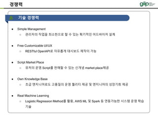 경쟁력
다른애들이
못따라올 핵심
기능만 나열
● Simple Management
○ 관리자의 작업을 최소한으로 할 수 있는 획기적인 어드바이저 설계
● Free Customizable UI/UX
○ RESTful OpenAPI로 자유롭게 대시보드 제작이 가능
● Script Market Place
○ 유저의 운영 Script를 판매할 수 있는 신개념 market place제공
● Own Knowledge Base
○ 초급 엔지니어로도 고품질의 운영 퀄리티 제공 및 엔지니어의 성장기회 제공
● Real Machine Learning
○ Logistic Regression Method를 활용, AWS ML 및 Spark 등 연동가능한 시스템 운영 학습
기술
기술 경쟁력
 