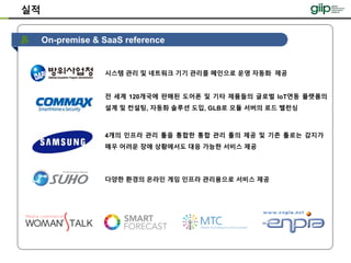 On-premise & SaaS reference
시스템 관리 및 네트워크 기기 관리를 메인으로 운영 자동화 제공
실적
전 세계 120개국에 판매된 도어폰 및 기타 제품들의 글로벌 IoT연동 플랫폼의
설계 및 컨설팅, 자동화 솔루션 도입, GLB로 모듈 서버의 로드 밸런싱
4개의 인프라 관리 툴을 통합한 통합 관리 툴의 제공 및 기존 툴로는 감지가
매우 어려운 장애 상황에서도 대응 가능한 서비스 제공
다양한 환경의 온라인 게임 인프라 관리용으로 서비스 제공
 