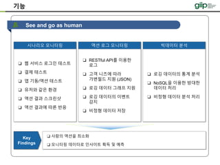See and go as human
기능
❑ 사람의 액션을 최소화
❑ 모니터링 데이터로 인사이트 획득 및 예측
Key
Findings
시나리오 모니터링 액션 로그 모니터링
❑ 웹 서비스 로그인 테스트
❑ 결제 테스트
❑ 앱 기동/액션 테스트
❑ 유저와 같은 환경
❑ 액션 결과 스크린샷
❑ 액션 결과에 따른 반응
❑ RESTful API를 이용한
로그
❑ 고객 니즈에 따라
가변필드 지원 (JSON)
❑ 로깅 데이터 그래프 지원
❑ 로깅 데이터의 이벤트
감지
❑ 비정형 데이터 저장
빅데이터 분석
❑ 로깅 데이터의 통계 분석
❑ NoSQL을 이용한 방대한
데이터 처리
❑ 비정형 데이터 분석 처리
 