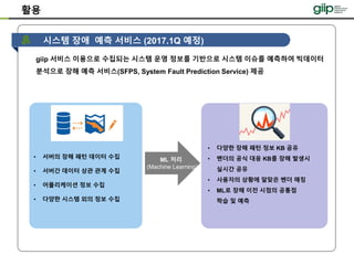 giip 서비스 이용으로 수집되는 시스템 운영 정보를 기반으로 시스템 이슈를 예측하여 빅데이터
분석으로 장해 예측 서비스(SFPS, System Fault Prediction Service) 제공
시스템 장애 예측 서비스 (2017.1Q 예정)
• 다양한 장해 패턴 정보 KB 공유
• 벤더의 공식 대응 KB를 장해 발생시
실시간 공유
• 사용자의 상황에 알맞은 벤더 매칭
• ML로 장해 이전 시점의 공통점
학습 및 예측
ML 처리
(Machine Learning)
• 서버의 장해 패턴 데이터 수집
• 서버간 데이터 상관 관계 수집
• 어플리케이션 정보 수집
• 다양한 시스템 외의 정보 수집
활용
 