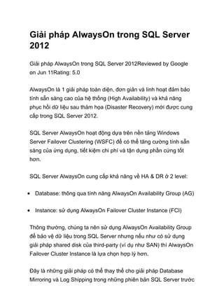 Giải pháp AlwaysOn trong SQL Server
2012
Giải pháp AlwaysOn trong SQL Server 2012Reviewed by Google
on Jun 11Rating: 5.0
AlwaysOn là 1 giải pháp toàn diện, đơn giản và linh hoạt đảm bảo
tính sẵn sàng cao của hệ thống (High Availability) và khả năng
phục hồi dữ liệu sau thảm họa (Disaster Recovery) mới được cung
cấp trong SQL Server 2012.
SQL Server AlwaysOn hoạt động dựa trên nền tảng Windows
Server Failover Clustering (WSFC) để có thể tăng cường tính sẵn
sàng của ứng dụng, tiết kiệm chi phí và tận dụng phần cứng tốt
hơn.
SQL Server AlwaysOn cung cấp khả năng về HA & DR ở 2 level:
Database: thông qua tính năng AlwaysOn Availability Group (AG)
Instance: sử dụng AlwaysOn Failover Cluster Instance (FCI)
Thông thường, chúng ta nên sử dụng AlwaysOn Availability Group
để bảo vệ dữ liệu trong SQL Server nhưng nếu như có sử dụng
giải pháp shared disk của third-party (ví dụ như SAN) thì AlwaysOn
Failover Cluster Instance là lựa chọn hợp lý hơn.
Đây là những giải pháp có thể thay thế cho giải pháp Database
Mirroring và Log Shipping trong những phiên bản SQL Server trước
 