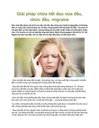 Giải pháp chữa hết đau nửa đầu,
nhức đầu, migraine
Đau nửa đầu được mô tả là cơn đau dữ dội, đau từng cơn hoặc bị nặng đầu và thường
đau ở vùng trán, thái dương, tai và hàm, xung quanh mắt hay toàn bộ đầu. Tuy nam và
nữ giới đều có thể mắc bệnh, nhưng thống kê cho biết, phần nhiều nữ mắc bệnh nhiều
hơn. Cứ ba phụ nữ chỉ có một đàn ông mắc bệnh. Bệnh thường gặp ở độ tuổi từ 18 - 50.
Ngoài cơn đau nửa đầu, còn có một số cơn đau đầu khác có liên quan như:
- Đau nửa đầu liên quan đến thị giác: trường hợp này, cơn đau xuất hiện vùng quanh mắt dẫn
đến mí mắt bị sưng, hoa mắt gây ảnh hưởng nhiều đến thị giác.
- Đau đầu dẫn đến liệt nửa người: triệu chứng bệnh khởi phát trong khoảng từ 10 - 90 phút
trước khi xuất hiện cơn đau. Bệnh nhân có thể bị liệt một phần cơ thể, xem như bị liệt nửa
người. Ngoài ra, một số người có khuynh hướng bị chóng mặt như có cảm giác mặt đất đang
xoay tròn và có vấn đề về mắt.
- Đau nửa đầu nhưng không đau đầu: triệu chứng nhận biết căn bệnh thường là táo bón hoặc
tiêu chảy, nôn mửa, buồn nôn, có vấn đề vế thị giác… nhưng lại không bị đau đầu.
Tuy nhiên, chứng nhức đầu cho thấy cơn đau không thể lý giải được ở một phần nào đó của cơ
thể, chóng mặt hoặc sốt cũng có thể là dấu hiệu của trường hợp này.
- Đau nửa đầu ác tính: nguyên nhân có thể do suy nhược, lo lắng hoặc sử dụng một loại thuốc
nào đó. Tuy không phổ biến, nhưng bệnh thường xuất hiện những cơn đau dữ dội kéo dài trong
72 giờ hoặc lâu hơn. Cơn đau và buồn nôn trầm trọng đến mức bệnh nhân phải nhập viện.
 