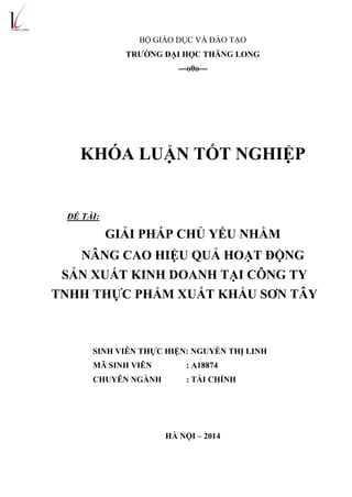 BỘ GIÁO DỤC VÀ ĐÀO TẠO
TRƢỜNG ĐẠI HỌC THĂNG LONG
---o0o---
KHÓA LUẬN TỐT NGHIỆP
ĐỀ TÀI:
GIẢI PHÁP CHỦ YẾU NHẰM
NÂNG CAO HIỆU QUẢ HOẠT ĐỘNG
SẢN XUẤT KINH DOANH TẠI CÔNG TY
TNHH THỰC PHẨM XUẤT KHẨU SƠN TÂY
SINH VIÊN THỰC HIỆN: NGUYỄN THỊ LINH
MÃ SINH VIÊN : A18874
CHUYÊN NGÀNH : TÀI CHÍNH
HÀ NỘI – 2014
 