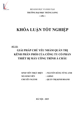 BỘ GIÁO DỤC VÀ ĐÀO TẠO
TRƢỜNG ĐẠI HỌC THĂNG LONG
---o0o---
KHÓA LUẬN TỐT NGHIỆP
ĐỀ TÀI:
GIẢI PHÁP CHỦ YẾU NHẰM QUẢN TRỊ
KÊNH PHÂN PHỐI CỦA CÔNG TY CỔ PHẦN
THIẾT BỊ MÁY CÔNG TRÌNH Á CHÂU
SINH VIÊN THỰC HIỆN : NGUYỄN ĐĂNG TÙNG ANH
MÃ SINH VIÊN : A20543
CHUYÊN NGÀNH : QUẢN TRỊ KINH DOANH
HÀ NỘI – 2015
 