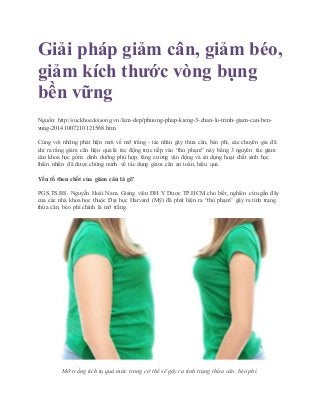 Giải pháp giảm cân, giảm béo,
giảm kích thước vòng bụng
bền vững
Nguồn: http://suckhoedoisong.vn/lam-dep/phuong-phap-kieng-3-chan-lo-trinh-giam-can-ben-
vung-20141007210121568.htm
Cùng với những phát hiện mới về mỡ trắng - tác nhân gây thừa cân, béo phì, các chuyên gia đã
chỉ ra rằng giảm cân hiệu quả là tác động trực tiếp vào “thủ phạm” này bằng 3 nguyên tắc giảm
cân khoa học gồm: dinh dưỡng phù hợp, tăng cường vận động và sử dụng hoạt chất sinh học
thiên nhiên đã được chứng minh về tác dụng giảm cân an toàn, hiệu quả.
Yếu tố then chốt của giảm cân là gì?
PGS.TS.BS. Nguyễn Hoài Nam, Giảng viên ĐH Y Dược TP.HCM cho biết, nghiên cứu gần đây
của các nhà khoa học thuộc Đại học Harvard (Mỹ) đã phát hiện ra “thủ phạm” gây ra tình trạng
thừa cân, béo phì chính là mỡ trắng.
Mỡ trắng tích tụ quá mức trong cơ thể sẽ gây ra tình trạng thừa cân, béo phì.
 